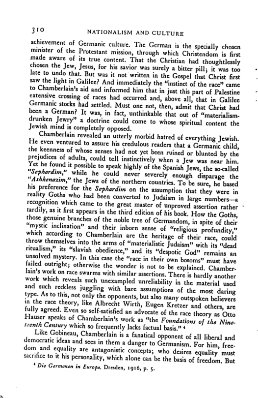 310 NATIONALISM AND CULTURE achievement of Germanic culture. The German is the specially chosen minister of the Protestant mission, through which Christendom is frst made aware of its true content. That the Christian had thoughtlessly chosen the Jew, Jesus, for his savior was surely a bitter pill; it was toy late to undo that. But was it not written in the Gospel that Christ first saw the light in Galilec? And immediately the “instinct of the race” came to Chamberlain’s aid and informed him that in just this part of Palestine extensive crossing of races had occurred and, above all, that in Galilee Germanic stocks had settled. Must one not, then, admit that Christ had been 2 German? It was, in fact, unthinkable that out of “materialism- drunken Jewry” 2 doctrine could come to whose spiritual content the Jewish mind is completely opposcd. Chamberlsin revealed an uterly morbid hatred of everything Jewish. He even ventured to assure his credulovs readers that 2 Germanie child, the keenness of whose senses had not yet been ruined or blunted by the prejudices of adults, could tell instinctively when 2 Jew was near him, Yet he found it possible to speak highly of the Spanish Jews, the so<alled Sephardim,” while he could never severely enough disparage the ““Ashkenazim,” the Jews of the northern countrics, To be sure, he based his preference for the Sephardim on the assumption that they were in reality Goths who had been converted to Judsism in large mumbers—s recogaition which came to the great master of unproved asertion rather tardily, as it fist appears in the third edition of his book. How the Goths, those genine branches of the noble tre of Germandom, n spite of thelr Jmystc inclination” and their inborn sense of “rcligious profundity, which according to Chamberlain are the heritage of thei race, could throw themselves into the arms of “materialistic Judaism® with its “dead ritalism,” its “slavish obedience,” and its “despotic God” remains an unsolved mystery. In this case the “race in their own bosoms” must have led outright; otherwise the wonder is not to be explained. Chamber- ain’s work on race swarms with similar assertions. There is hardly another work which reveals such unexampled unreliabilty in the material used and such reckless juggling with bare assumptions of the most daring 1ype. As to this, not only the opponents, but also many outspoken believers in the race theory, like Albrecht Wicth, Eugen Kretzer and others, are fully agreed. Even so selfsaisfed an advocate of the race theory 25 Otto Hauser speaks of Chamberlain’s work as “the Foundations of the Nine- teenth Century which 50 frequently lacks factual basis” Like Gobincau, Chamberlain is 2 fanatical opponent of all liberal and democratic ideas and sces in them a danger to Germanism, For b , free- dom and cquality are antage concepts; who desires equality must sacrfice o it his personality, which alone can be the basis of freedom. But * Die Germanen in Europs. Dresden, 1916, p. 5.